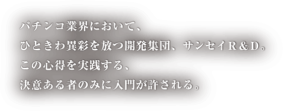 パチンコ業界において、ひときわ異彩を放つ開発集団、サンセイR＆D。この心得を実践する、決意ある者のみに入門が許される。