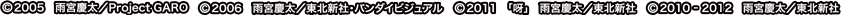 ©2005 雨宮慶太／Project GARO ©2006 雨宮慶太／東北新社・バンダイビジュアル ©2011 「呀」雨宮慶太／東北新社 ©2010-2012 雨宮慶太／東北新社