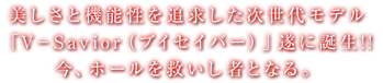 美しさと機能性を追求した次世代モデル「V-SAVOR（ブイセイバー）」遂に誕生！今、ホールを救いし者となる。