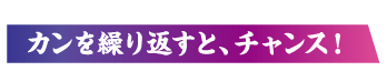 カンを繰り返すと、チャンス！