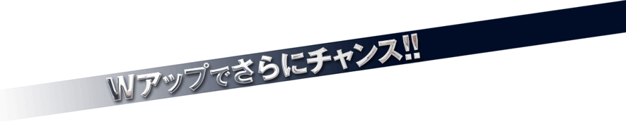 Wアップでさらにチャンス！！