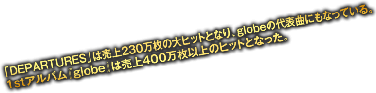 「DEPARTURES」は売り上げ230万枚の大ヒットとなり、glboeの代表曲にもなっている。1stアルバム「globe」は売上400万枚以上のヒットとなった。