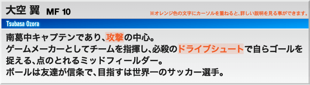 大空 翼 FW10 南葛中キャプテンであり、攻撃の中心。 ゲームメーカーとしてチームを指揮し、必殺のドライブシュートで自らゴールを捉える、点のとれるミッドフィールダー。ボールは友達が信条で、目指すは世界一のサッカー選手。