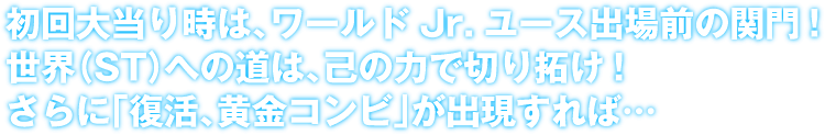 初回大当り時は、ワールドJr.ユース出場前の関門！世界（ST）への道は、己の力で切り拓け！さらに「復活、黄金コンビ」が出現すれば‥